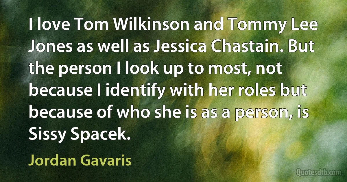 I love Tom Wilkinson and Tommy Lee Jones as well as Jessica Chastain. But the person I look up to most, not because I identify with her roles but because of who she is as a person, is Sissy Spacek. (Jordan Gavaris)