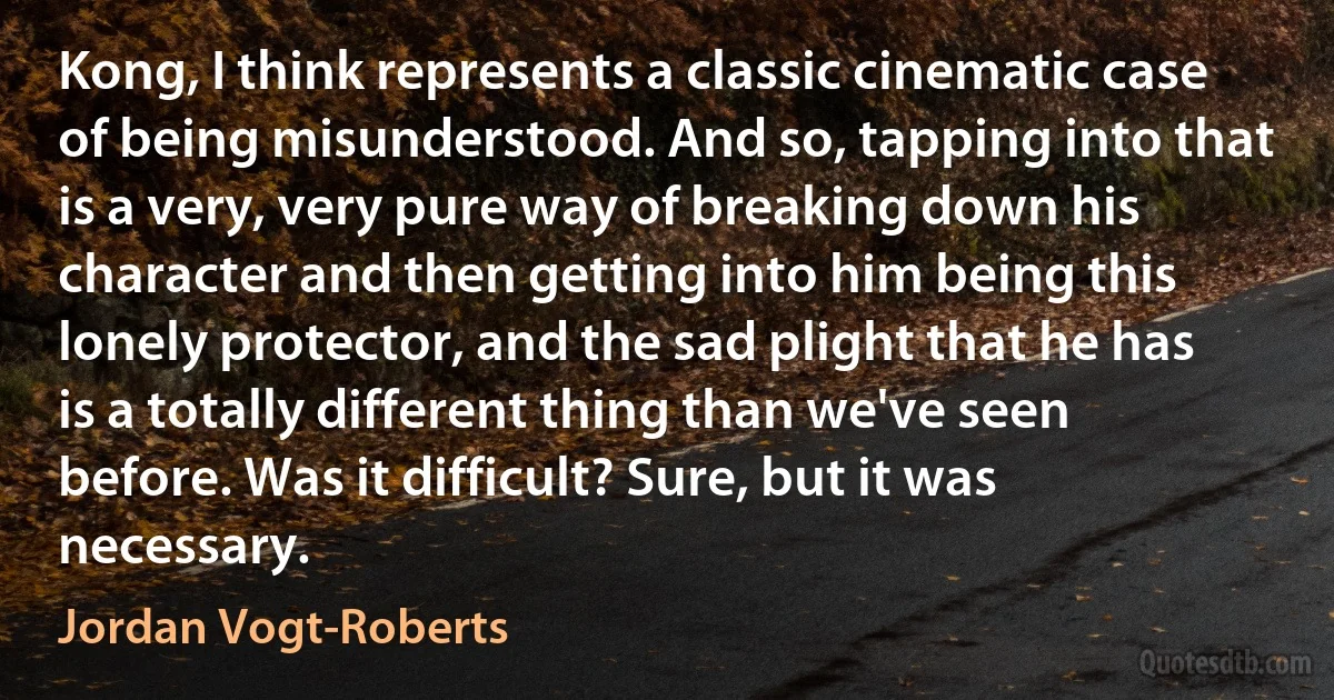 Kong, I think represents a classic cinematic case of being misunderstood. And so, tapping into that is a very, very pure way of breaking down his character and then getting into him being this lonely protector, and the sad plight that he has is a totally different thing than we've seen before. Was it difficult? Sure, but it was necessary. (Jordan Vogt-Roberts)