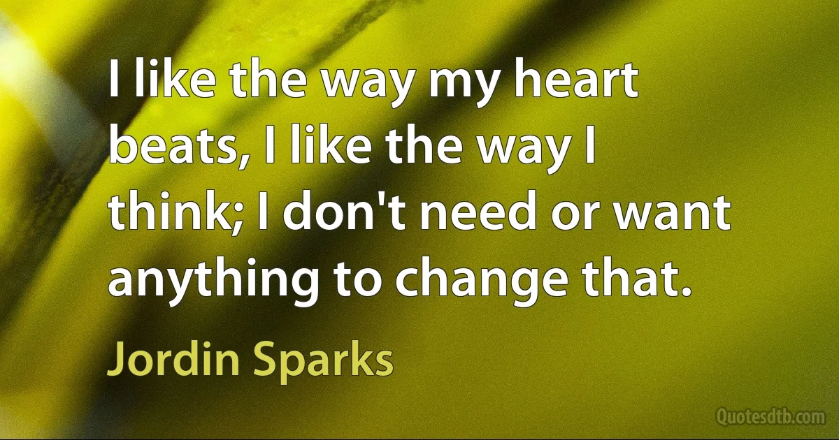 I like the way my heart beats, I like the way I think; I don't need or want anything to change that. (Jordin Sparks)