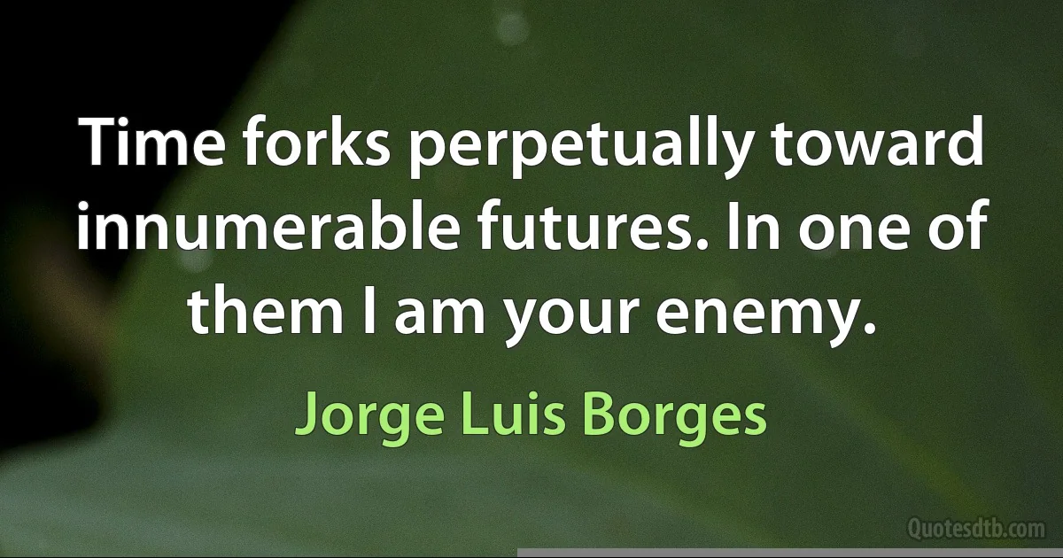 Time forks perpetually toward innumerable futures. In one of them I am your enemy. (Jorge Luis Borges)