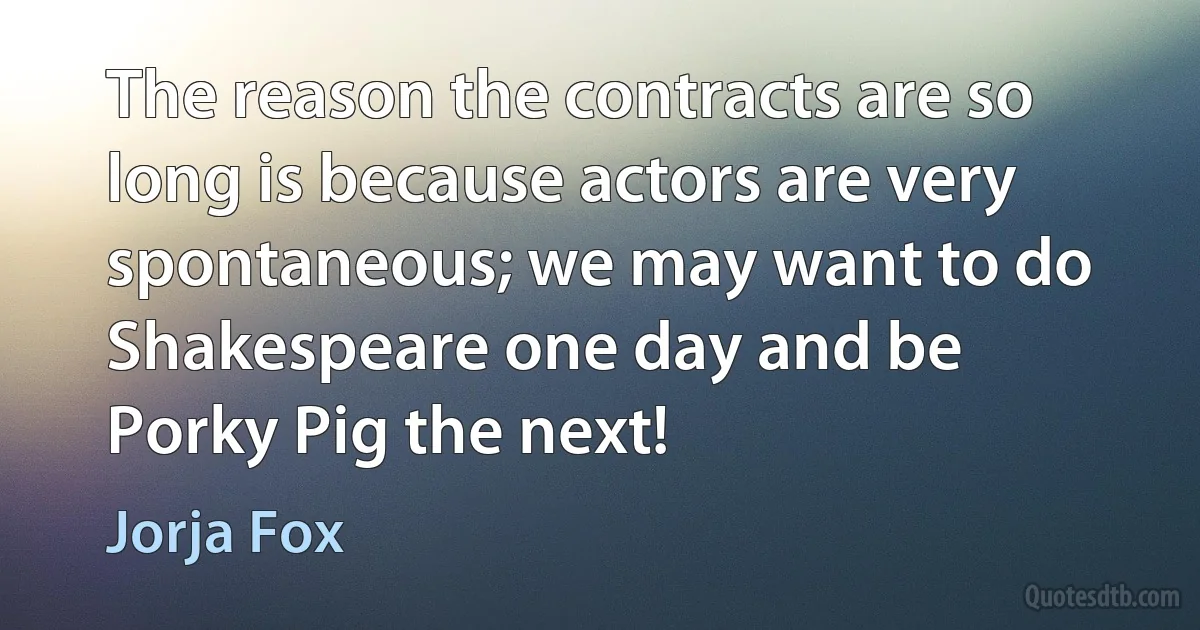 The reason the contracts are so long is because actors are very spontaneous; we may want to do Shakespeare one day and be Porky Pig the next! (Jorja Fox)