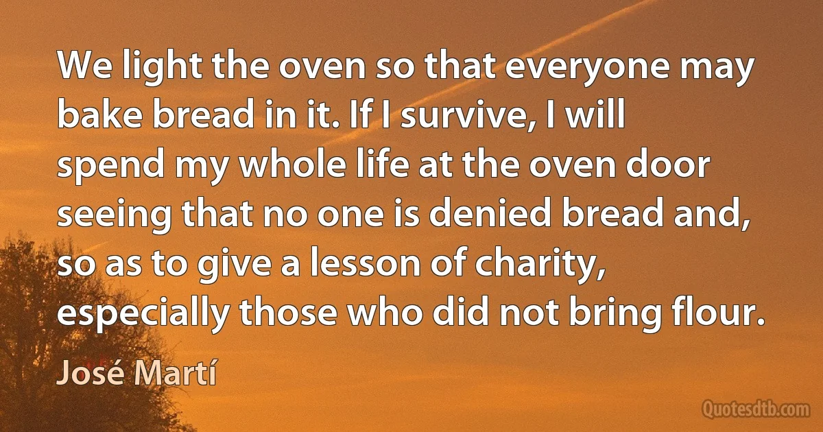 We light the oven so that everyone may bake bread in it. If I survive, I will spend my whole life at the oven door seeing that no one is denied bread and, so as to give a lesson of charity, especially those who did not bring flour. (José Martí)