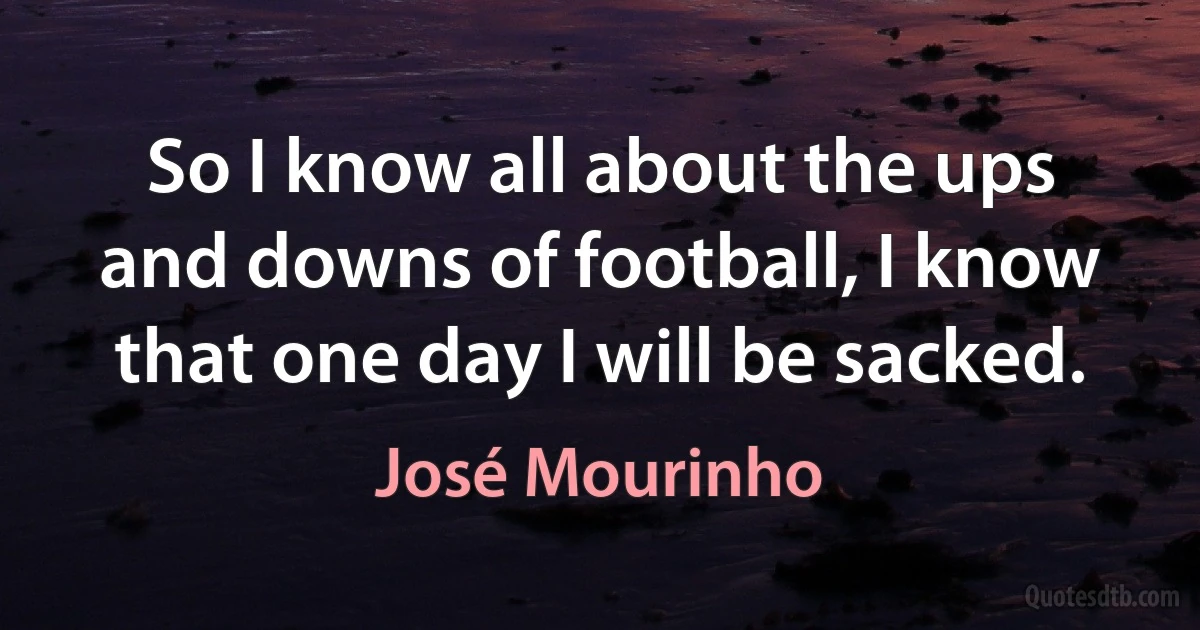 So I know all about the ups and downs of football, I know that one day I will be sacked. (José Mourinho)