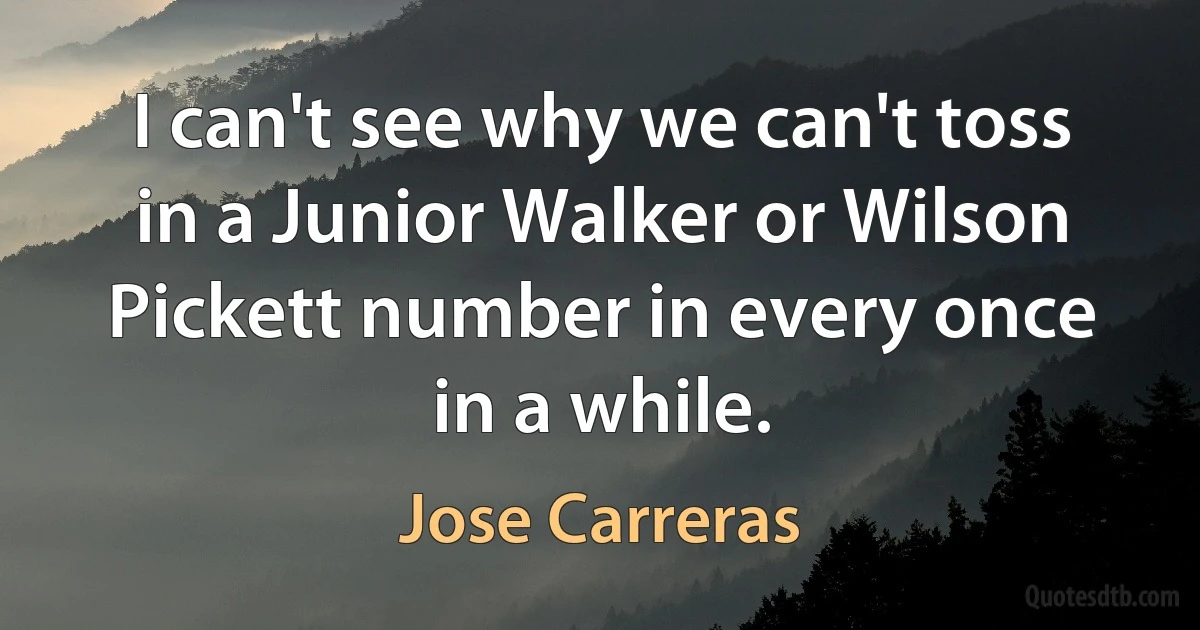 I can't see why we can't toss in a Junior Walker or Wilson Pickett number in every once in a while. (Jose Carreras)