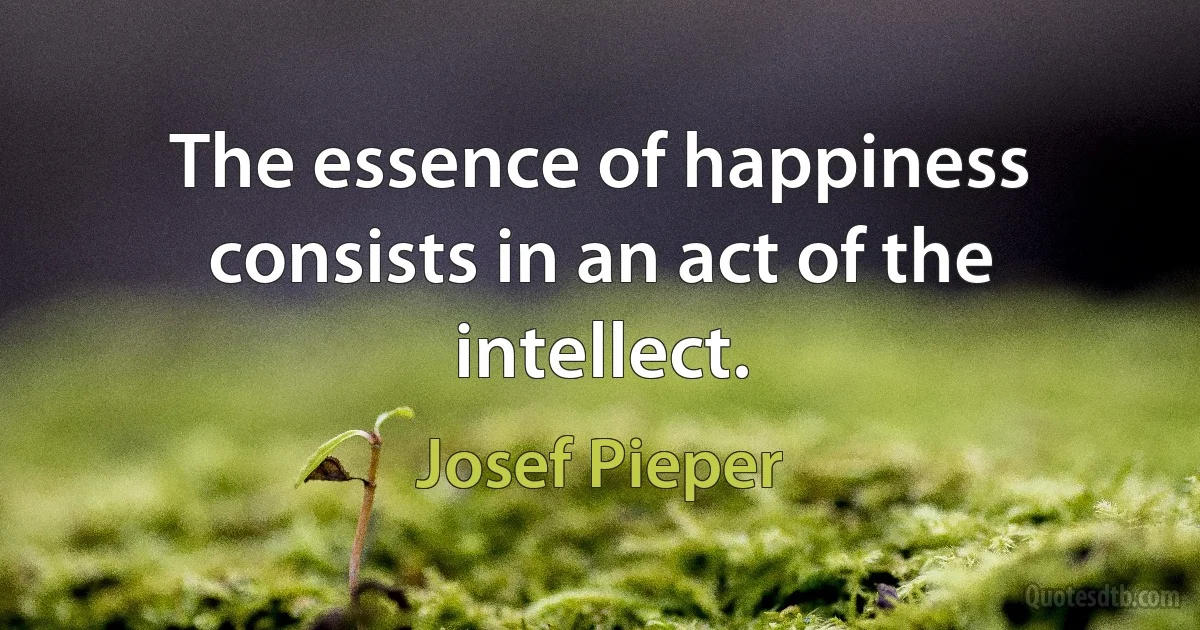 The essence of happiness consists in an act of the intellect. (Josef Pieper)