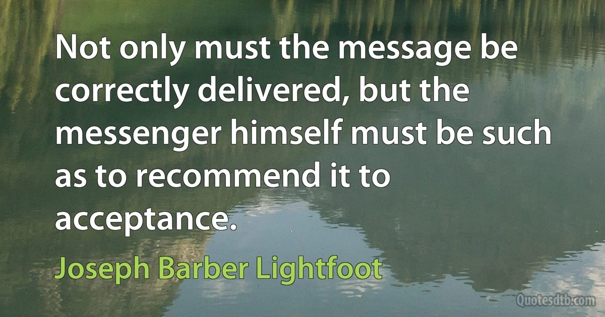 Not only must the message be correctly delivered, but the messenger himself must be such as to recommend it to acceptance. (Joseph Barber Lightfoot)