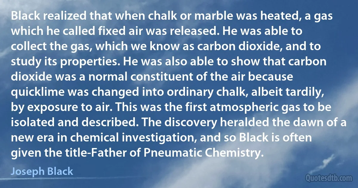 Black realized that when chalk or marble was heated, a gas which he called fixed air was released. He was able to collect the gas, which we know as carbon dioxide, and to study its properties. He was also able to show that carbon dioxide was a normal constituent of the air because quicklime was changed into ordinary chalk, albeit tardily, by exposure to air. This was the first atmospheric gas to be isolated and described. The discovery heralded the dawn of a new era in chemical investigation, and so Black is often given the title-Father of Pneumatic Chemistry. (Joseph Black)