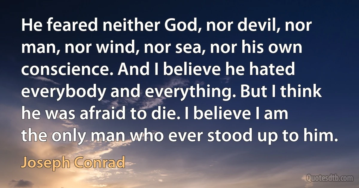 He feared neither God, nor devil, nor man, nor wind, nor sea, nor his own conscience. And I believe he hated everybody and everything. But I think he was afraid to die. I believe I am the only man who ever stood up to him. (Joseph Conrad)