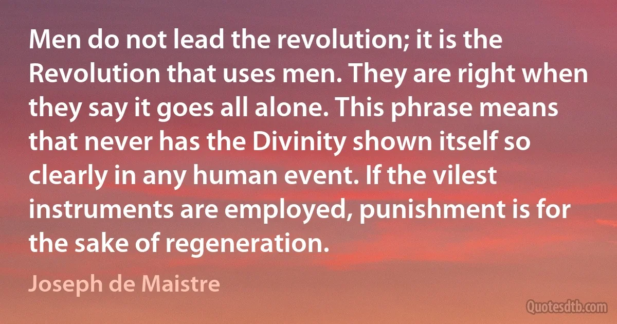 Men do not lead the revolution; it is the Revolution that uses men. They are right when they say it goes all alone. This phrase means that never has the Divinity shown itself so clearly in any human event. If the vilest instruments are employed, punishment is for the sake of regeneration. (Joseph de Maistre)