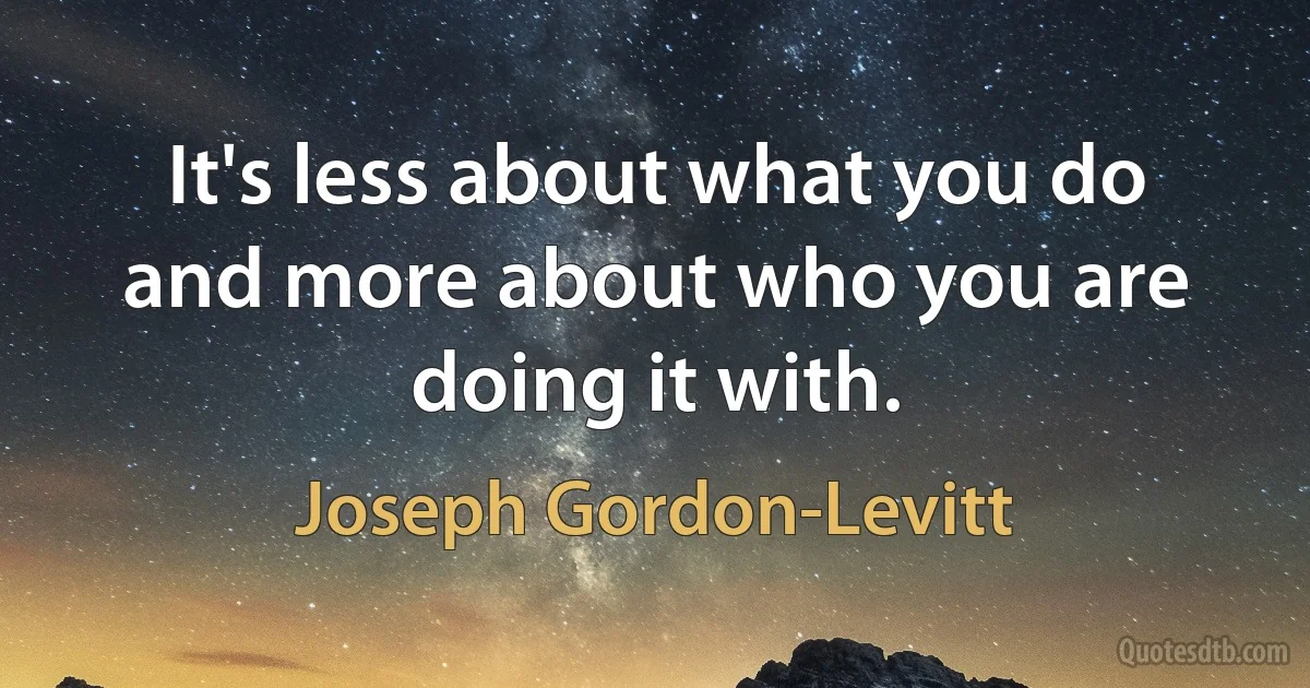 It's less about what you do and more about who you are doing it with. (Joseph Gordon-Levitt)