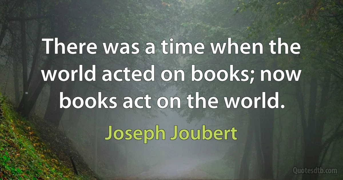 There was a time when the world acted on books; now books act on the world. (Joseph Joubert)