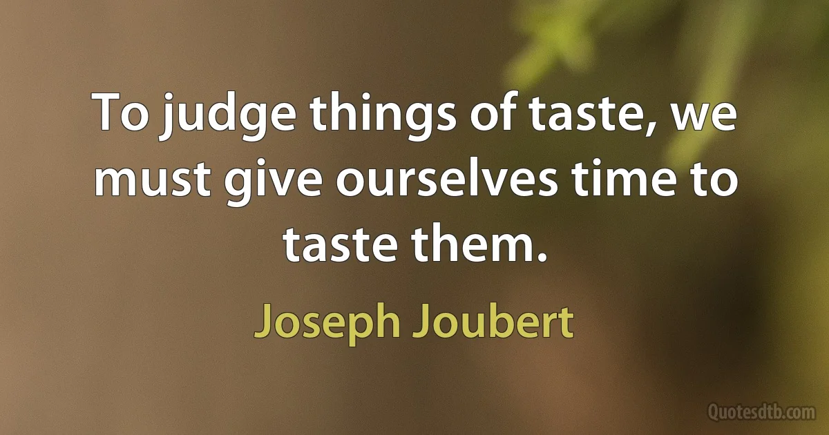 To judge things of taste, we must give ourselves time to taste them. (Joseph Joubert)