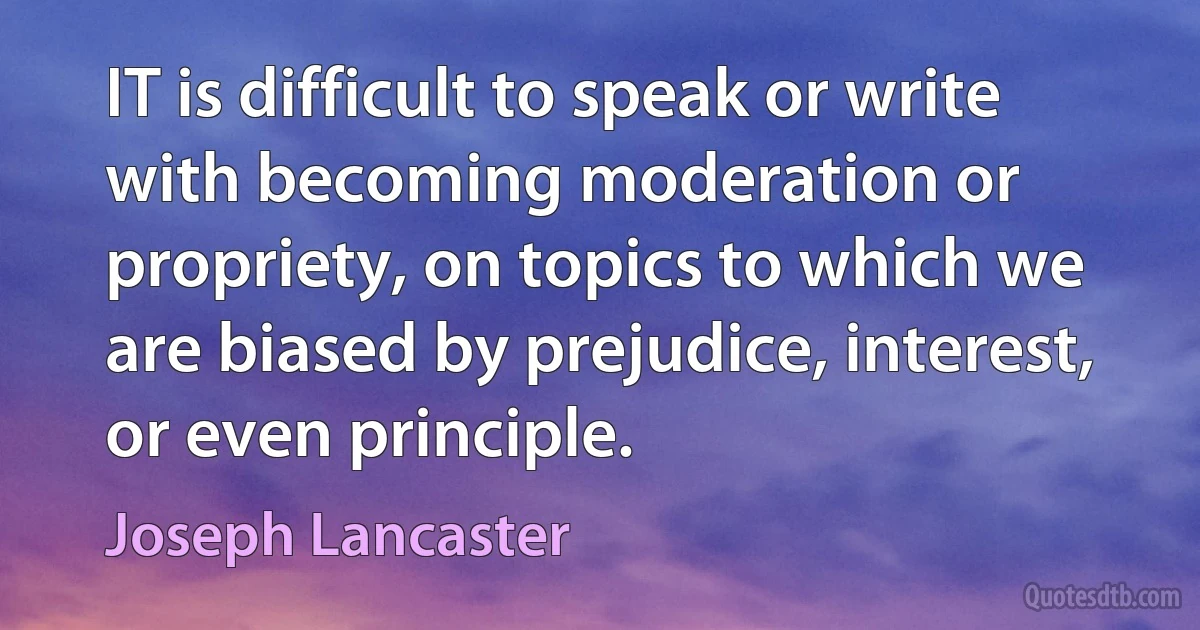 IT is difficult to speak or write with becoming moderation or propriety, on topics to which we are biased by prejudice, interest, or even principle. (Joseph Lancaster)