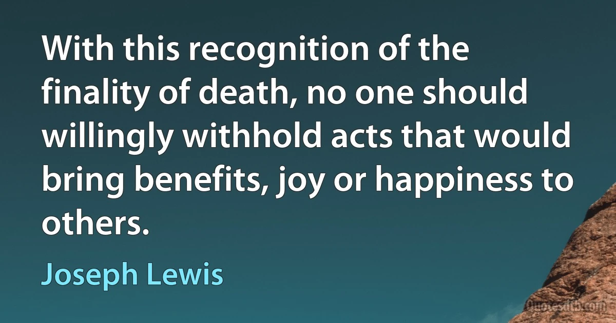 With this recognition of the finality of death, no one should willingly withhold acts that would bring benefits, joy or happiness to others. (Joseph Lewis)