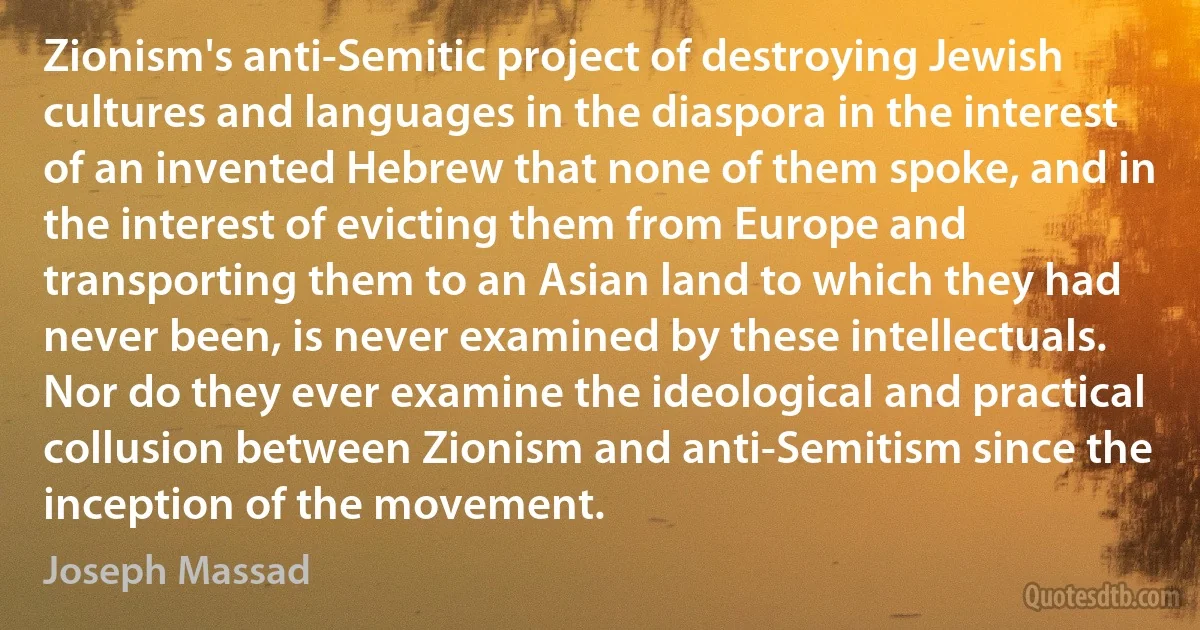 Zionism's anti-Semitic project of destroying Jewish cultures and languages in the diaspora in the interest of an invented Hebrew that none of them spoke, and in the interest of evicting them from Europe and transporting them to an Asian land to which they had never been, is never examined by these intellectuals. Nor do they ever examine the ideological and practical collusion between Zionism and anti-Semitism since the inception of the movement. (Joseph Massad)