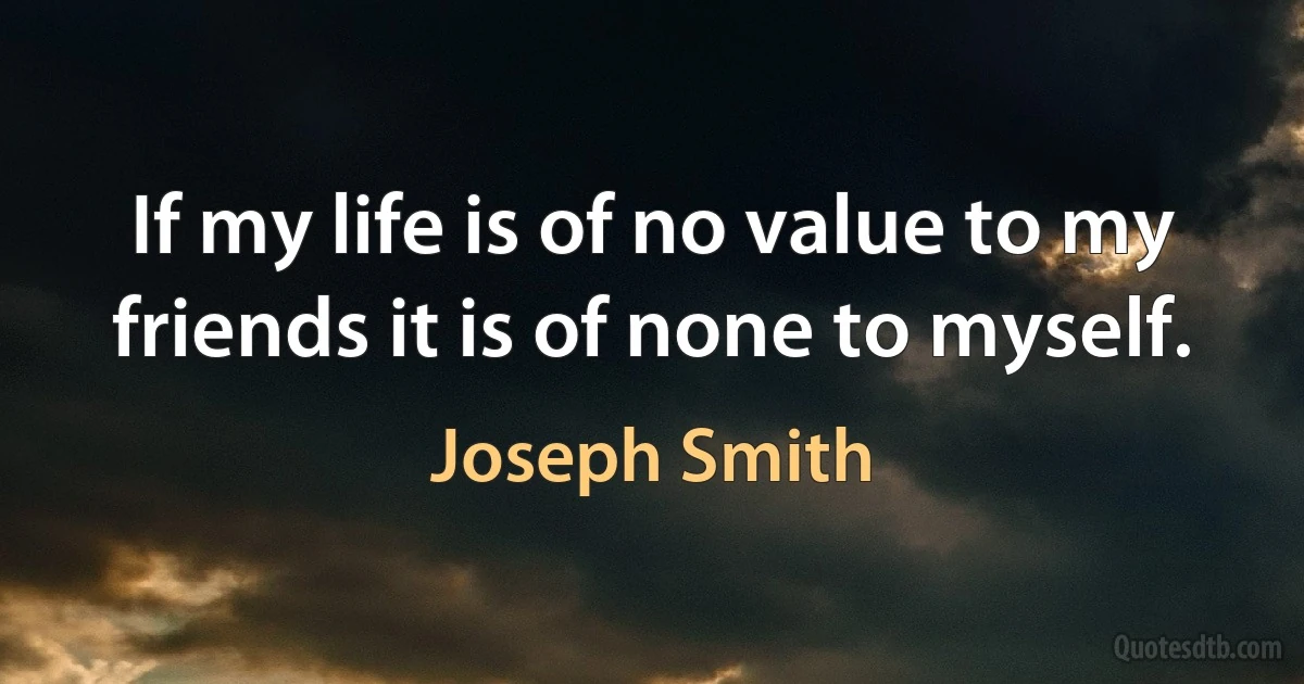 If my life is of no value to my friends it is of none to myself. (Joseph Smith)