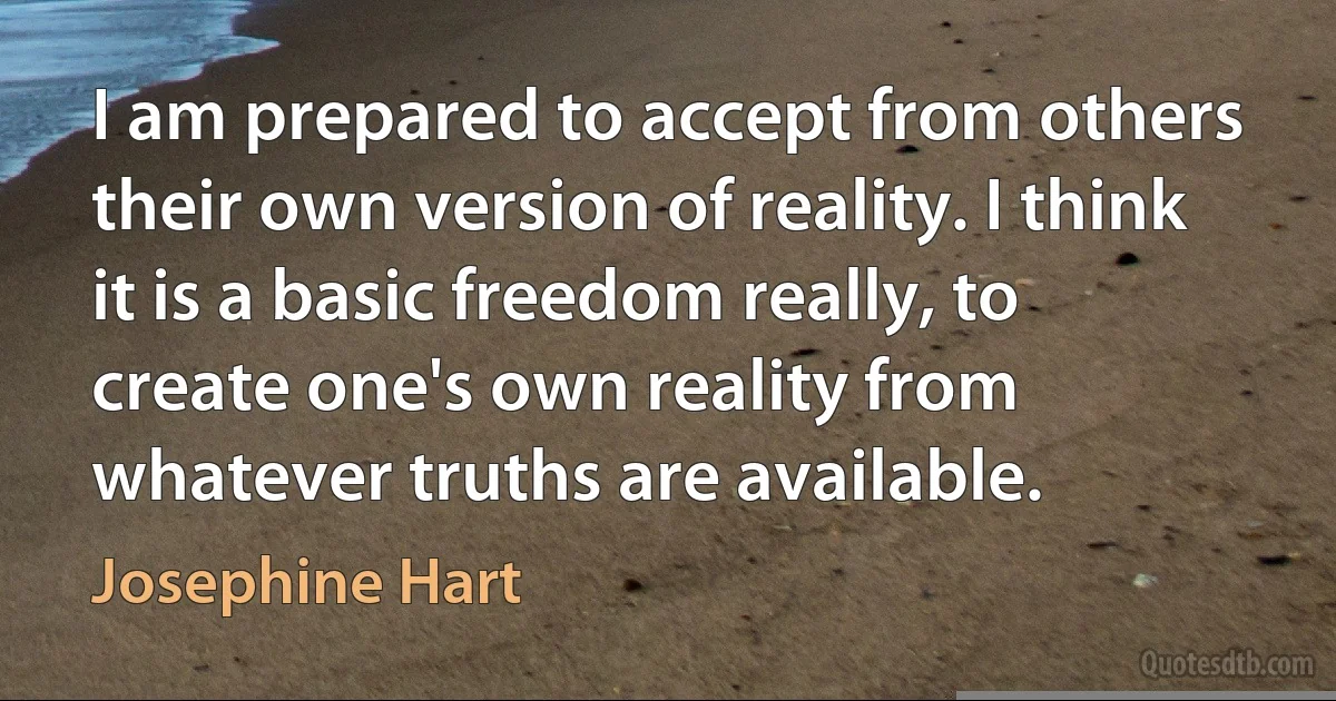 I am prepared to accept from others their own version of reality. I think it is a basic freedom really, to create one's own reality from whatever truths are available. (Josephine Hart)