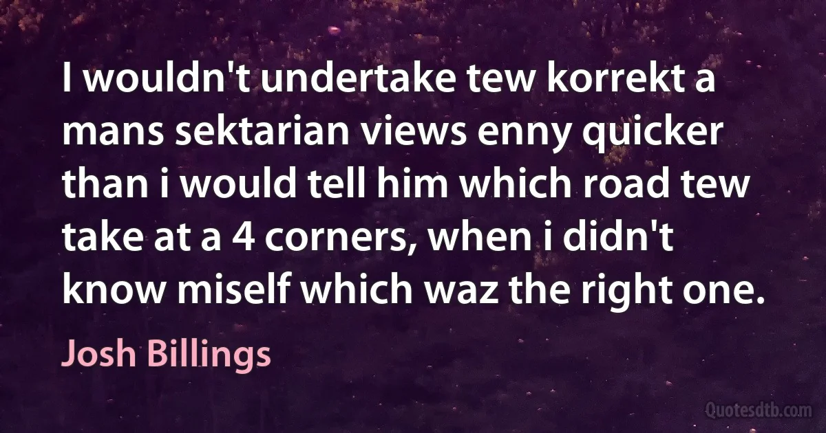 I wouldn't undertake tew korrekt a mans sektarian views enny quicker than i would tell him which road tew take at a 4 corners, when i didn't know miself which waz the right one. (Josh Billings)