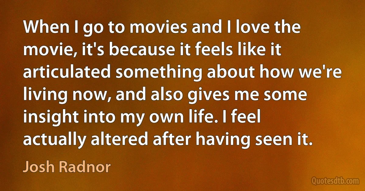 When I go to movies and I love the movie, it's because it feels like it articulated something about how we're living now, and also gives me some insight into my own life. I feel actually altered after having seen it. (Josh Radnor)