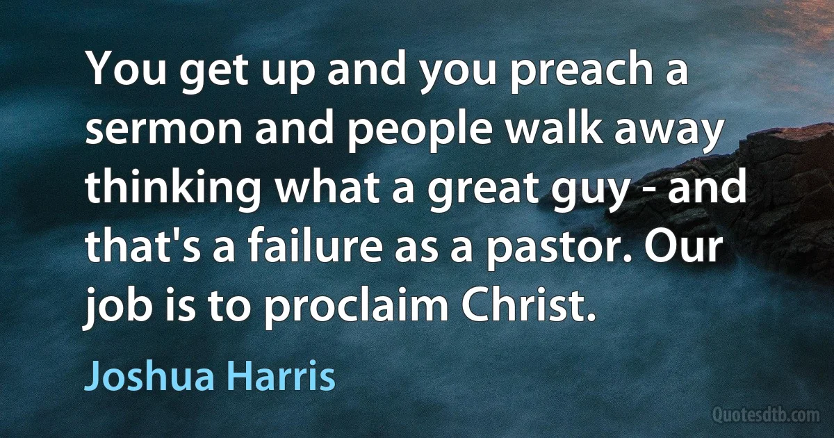 You get up and you preach a sermon and people walk away thinking what a great guy - and that's a failure as a pastor. Our job is to proclaim Christ. (Joshua Harris)