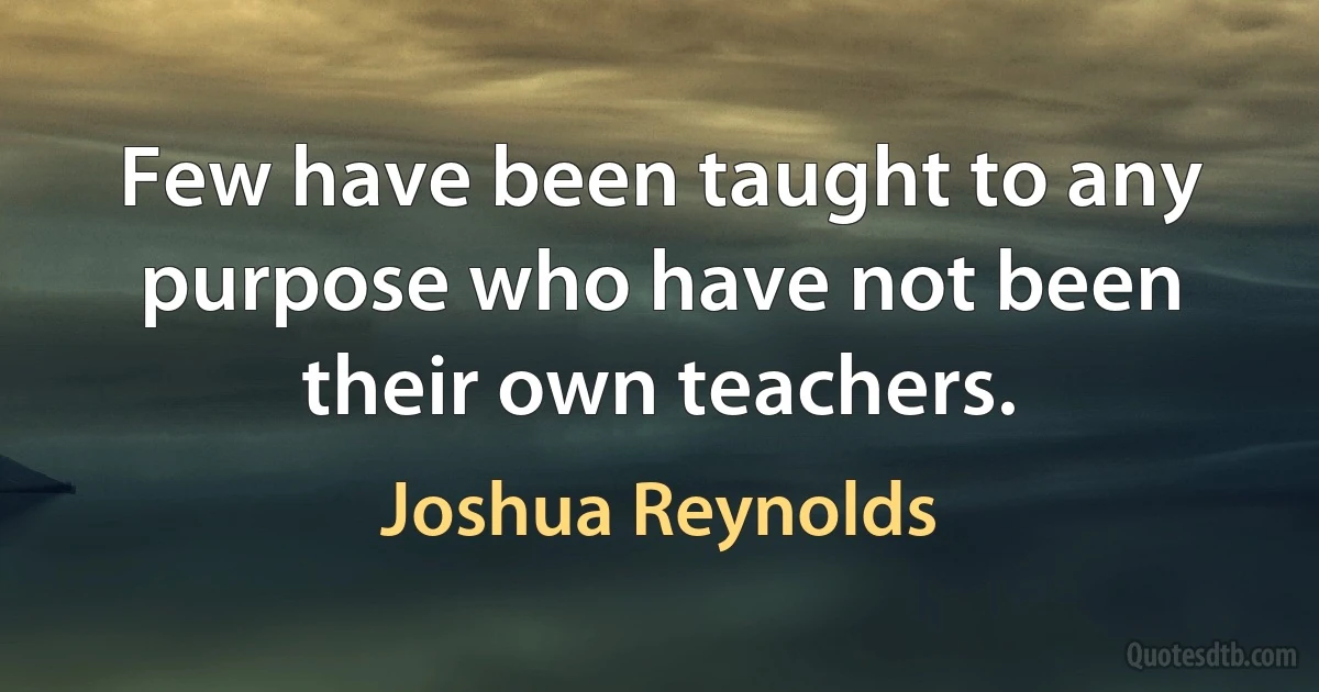 Few have been taught to any purpose who have not been their own teachers. (Joshua Reynolds)