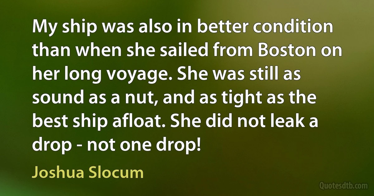 My ship was also in better condition than when she sailed from Boston on her long voyage. She was still as sound as a nut, and as tight as the best ship afloat. She did not leak a drop - not one drop! (Joshua Slocum)