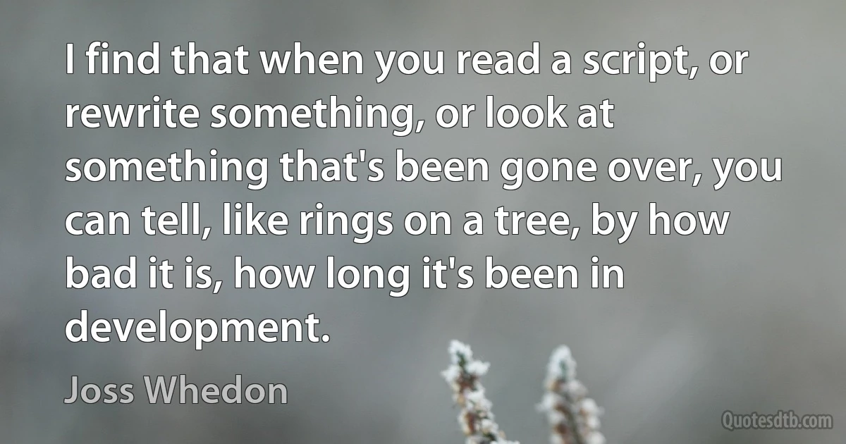 I find that when you read a script, or rewrite something, or look at something that's been gone over, you can tell, like rings on a tree, by how bad it is, how long it's been in development. (Joss Whedon)