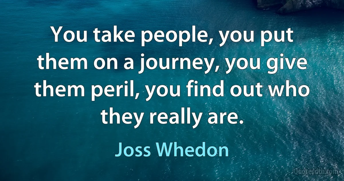 You take people, you put them on a journey, you give them peril, you find out who they really are. (Joss Whedon)