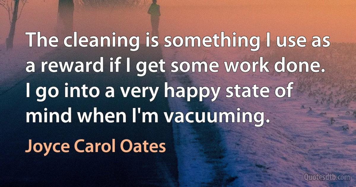 The cleaning is something I use as a reward if I get some work done. I go into a very happy state of mind when I'm vacuuming. (Joyce Carol Oates)