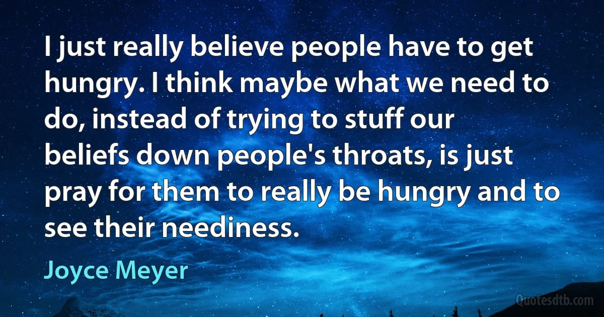 I just really believe people have to get hungry. I think maybe what we need to do, instead of trying to stuff our beliefs down people's throats, is just pray for them to really be hungry and to see their neediness. (Joyce Meyer)