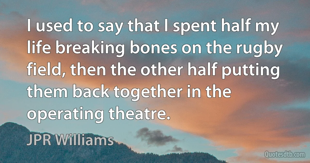 I used to say that I spent half my life breaking bones on the rugby field, then the other half putting them back together in the operating theatre. (JPR Williams)