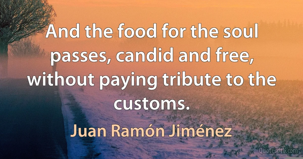 And the food for the soul passes, candid and free, without paying tribute to the customs. (Juan Ramón Jiménez)