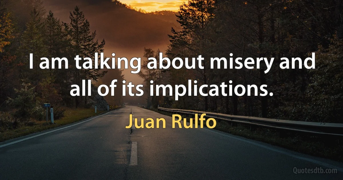 I am talking about misery and all of its implications. (Juan Rulfo)