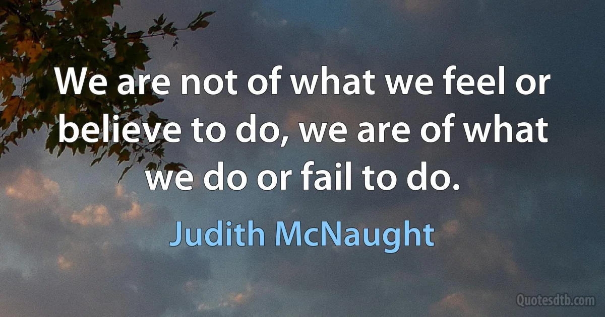 We are not of what we feel or believe to do, we are of what we do or fail to do. (Judith McNaught)