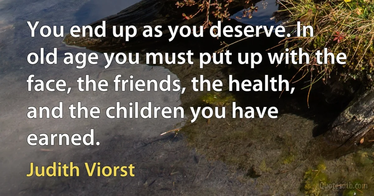 You end up as you deserve. In old age you must put up with the face, the friends, the health, and the children you have earned. (Judith Viorst)