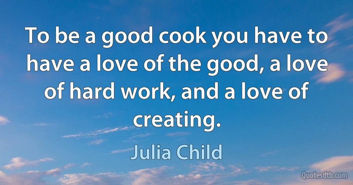 To be a good cook you have to have a love of the good, a love of hard work, and a love of creating. (Julia Child)