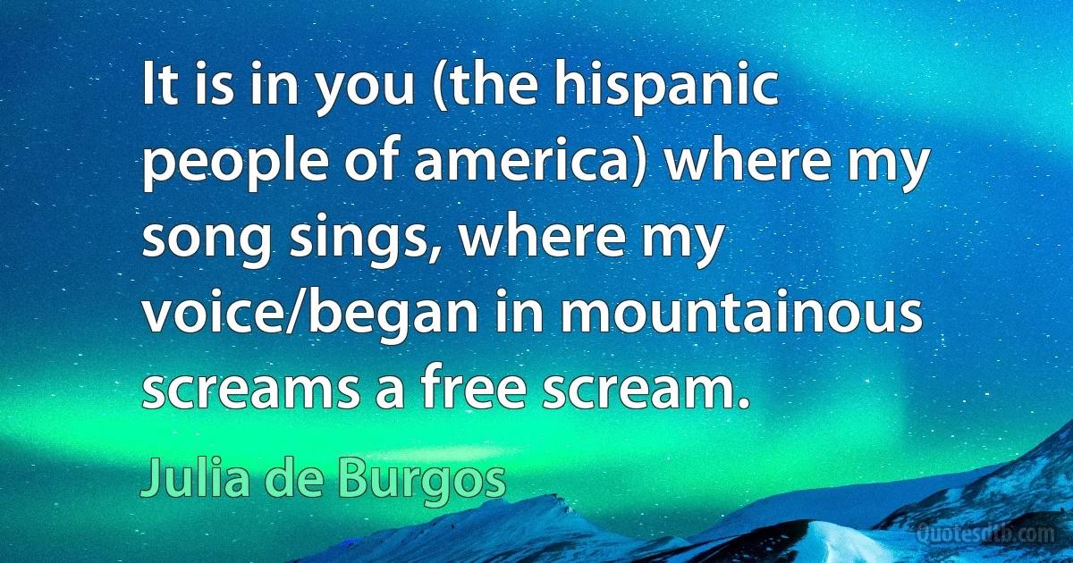 It is in you (the hispanic people of america) where my song sings, where my voice/began in mountainous screams a free scream. (Julia de Burgos)