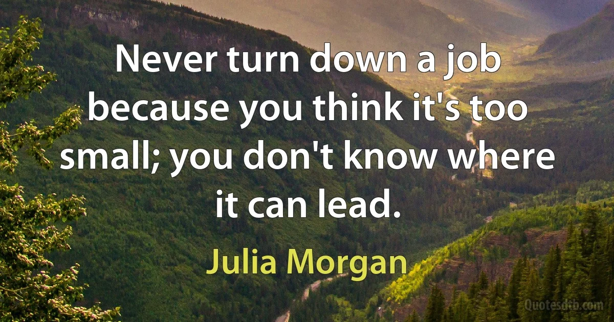 Never turn down a job because you think it's too small; you don't know where it can lead. (Julia Morgan)