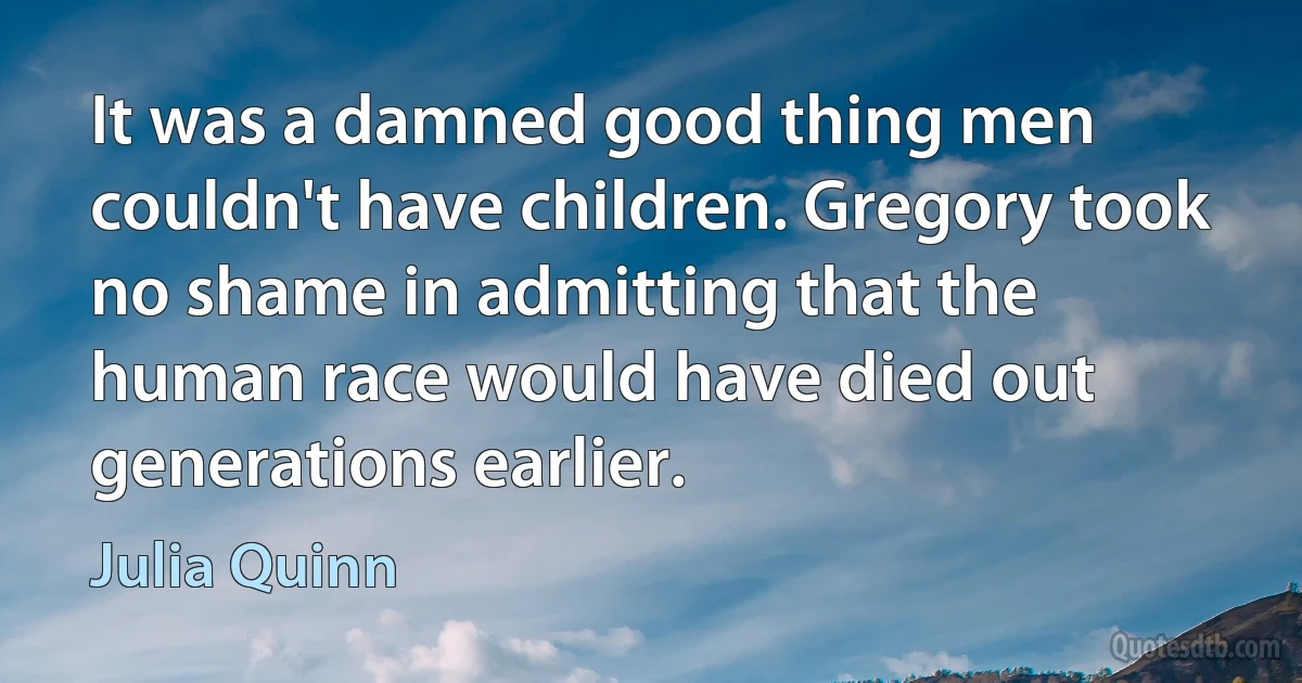 It was a damned good thing men couldn't have children. Gregory took no shame in admitting that the
human race would have died out generations earlier. (Julia Quinn)