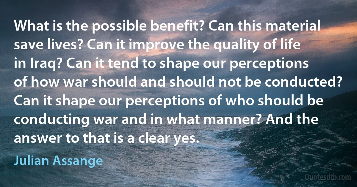 What is the possible benefit? Can this material save lives? Can it improve the quality of life in Iraq? Can it tend to shape our perceptions of how war should and should not be conducted? Can it shape our perceptions of who should be conducting war and in what manner? And the answer to that is a clear yes. (Julian Assange)