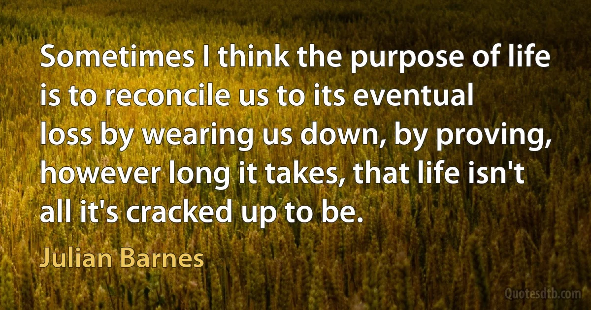 Sometimes I think the purpose of life is to reconcile us to its eventual loss by wearing us down, by proving, however long it takes, that life isn't all it's cracked up to be. (Julian Barnes)