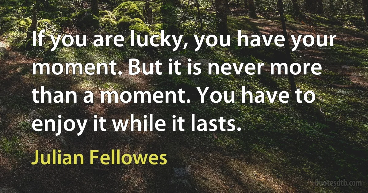 If you are lucky, you have your moment. But it is never more than a moment. You have to enjoy it while it lasts. (Julian Fellowes)