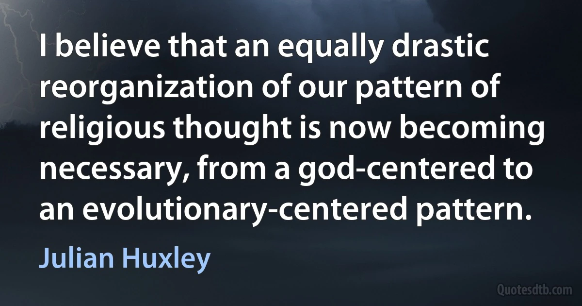 I believe that an equally drastic reorganization of our pattern of religious thought is now becoming necessary, from a god-centered to an evolutionary-centered pattern. (Julian Huxley)