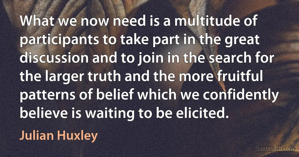 What we now need is a multitude of participants to take part in the great discussion and to join in the search for the larger truth and the more fruitful patterns of belief which we confidently believe is waiting to be elicited. (Julian Huxley)