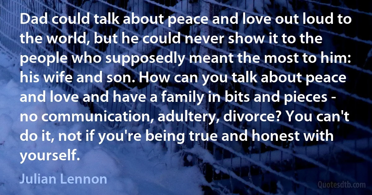 Dad could talk about peace and love out loud to the world, but he could never show it to the people who supposedly meant the most to him: his wife and son. How can you talk about peace and love and have a family in bits and pieces - no communication, adultery, divorce? You can't do it, not if you're being true and honest with yourself. (Julian Lennon)