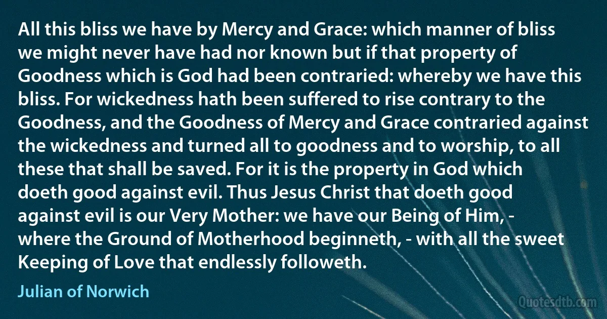 All this bliss we have by Mercy and Grace: which manner of bliss we might never have had nor known but if that property of Goodness which is God had been contraried: whereby we have this bliss. For wickedness hath been suffered to rise contrary to the Goodness, and the Goodness of Mercy and Grace contraried against the wickedness and turned all to goodness and to worship, to all these that shall be saved. For it is the property in God which doeth good against evil. Thus Jesus Christ that doeth good against evil is our Very Mother: we have our Being of Him, - where the Ground of Motherhood beginneth, - with all the sweet Keeping of Love that endlessly followeth. (Julian of Norwich)