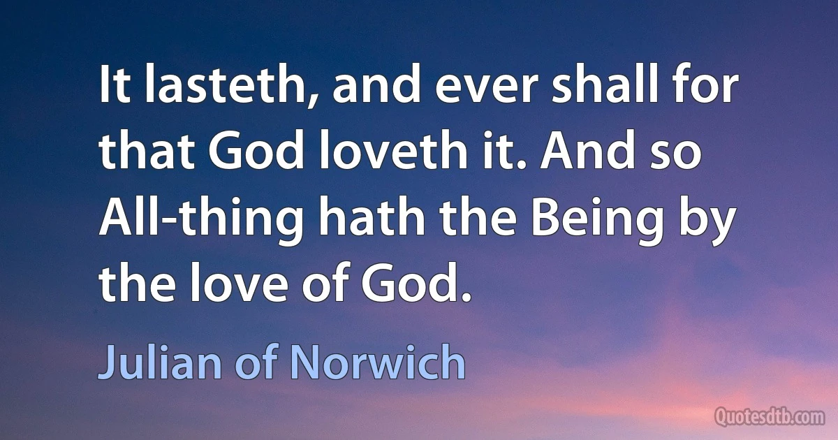 It lasteth, and ever shall for that God loveth it. And so All-thing hath the Being by the love of God. (Julian of Norwich)