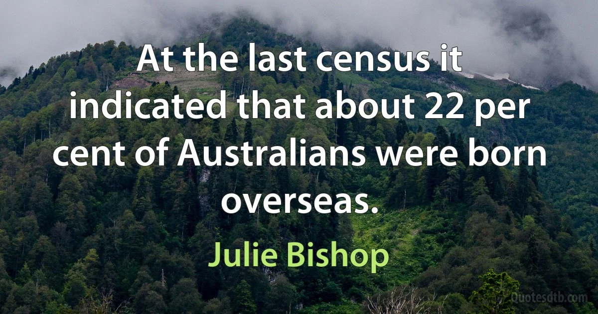 At the last census it indicated that about 22 per cent of Australians were born overseas. (Julie Bishop)