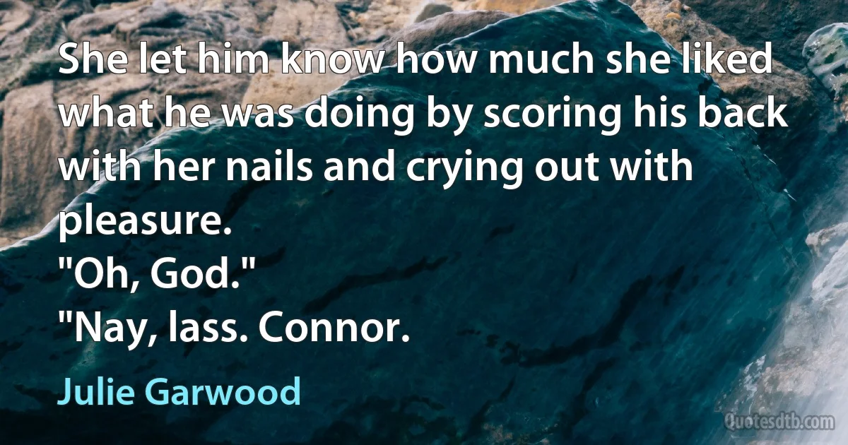 She let him know how much she liked what he was doing by scoring his back with her nails and crying out with pleasure.
"Oh, God."
"Nay, lass. Connor. (Julie Garwood)