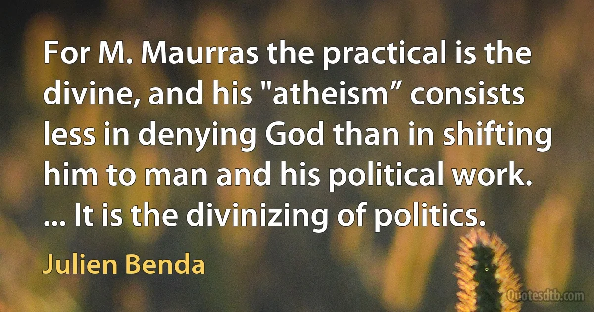 For M. Maurras the practical is the divine, and his "atheism” consists less in denying God than in shifting him to man and his political work. ... It is the divinizing of politics. (Julien Benda)